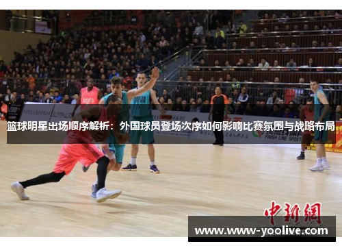 篮球明星出场顺序解析:外国球员登场次序如何影响比赛氛围与战略布局